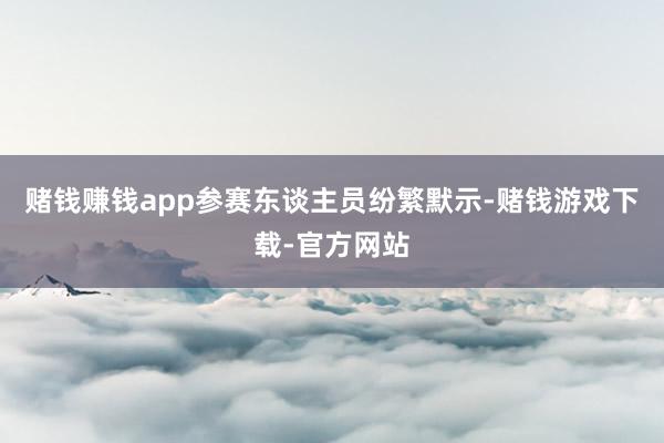 赌钱赚钱app参赛东谈主员纷繁默示-赌钱游戏下载-官方网站