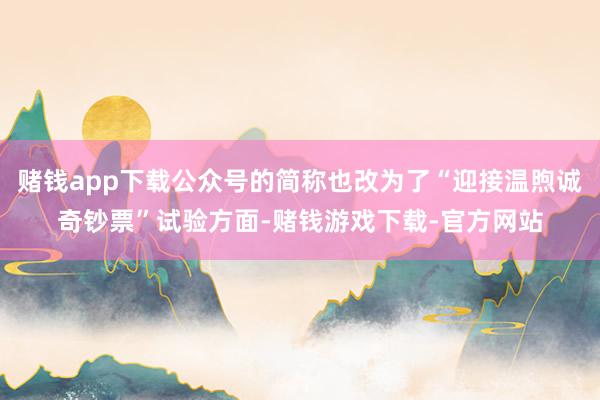 赌钱app下载公众号的简称也改为了“迎接温煦诚奇钞票”试验方面-赌钱游戏下载-官方网站