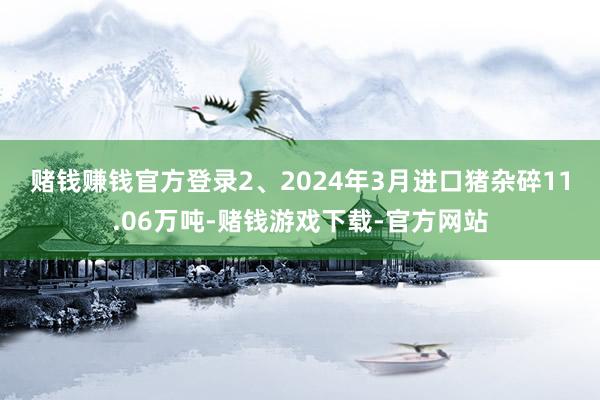 赌钱赚钱官方登录　　2、2024年3月进口猪杂碎11.06万吨-赌钱游戏下载-官方网站