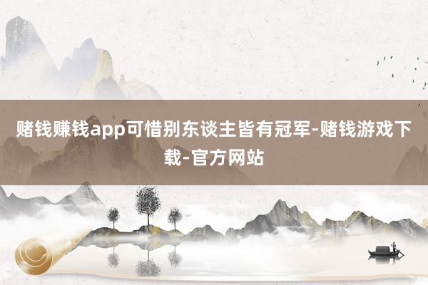 赌钱赚钱app可惜别东谈主皆有冠军-赌钱游戏下载-官方网站