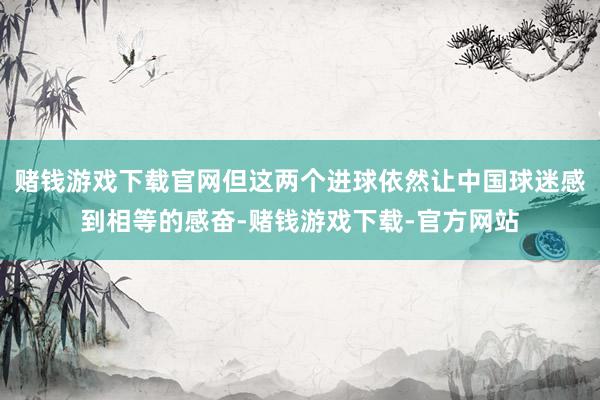 赌钱游戏下载官网但这两个进球依然让中国球迷感到相等的感奋-赌钱游戏下载-官方网站