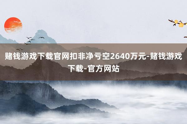 赌钱游戏下载官网扣非净亏空2640万元-赌钱游戏下载-官方网站