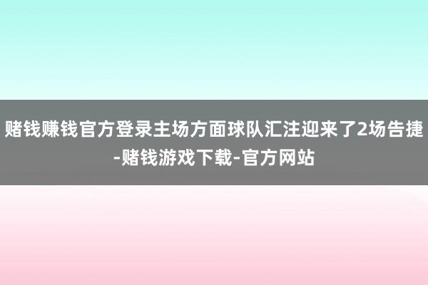 赌钱赚钱官方登录主场方面球队汇注迎来了2场告捷-赌钱游戏下载-官方网站