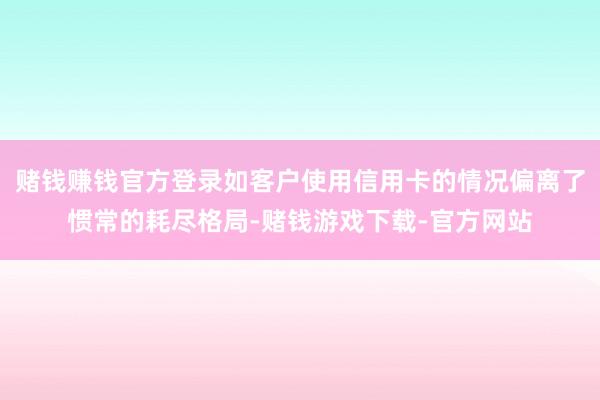 赌钱赚钱官方登录如客户使用信用卡的情况偏离了惯常的耗尽格局-赌钱游戏下载-官方网站