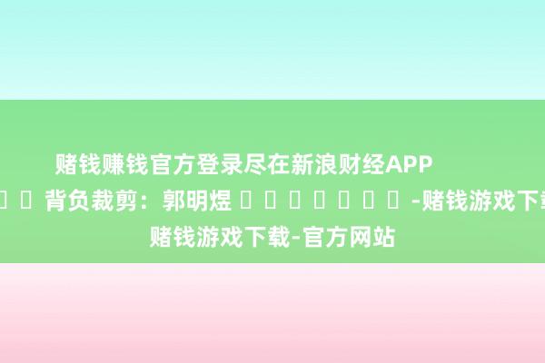 赌钱赚钱官方登录尽在新浪财经APP            						背负裁剪：郭明煜 							-赌钱游戏下载-官方网站