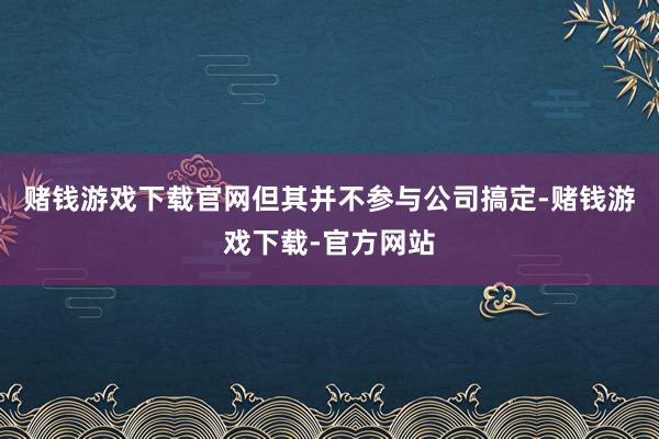 赌钱游戏下载官网但其并不参与公司搞定-赌钱游戏下载-官方网站