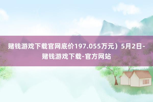 赌钱游戏下载官网底价197.055万元）5月2日-赌钱游戏下载-官方网站