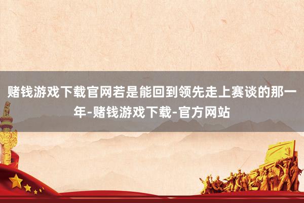 赌钱游戏下载官网若是能回到领先走上赛谈的那一年-赌钱游戏下载-官方网站