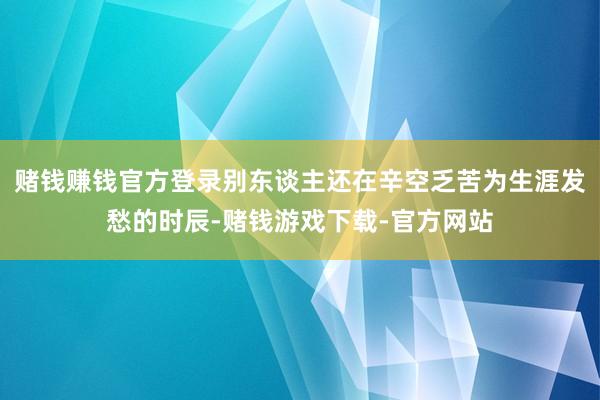 赌钱赚钱官方登录别东谈主还在辛空乏苦为生涯发愁的时辰-赌钱游戏下载-官方网站