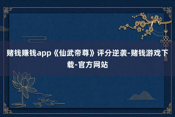 赌钱赚钱app《仙武帝尊》评分逆袭-赌钱游戏下载-官方网站