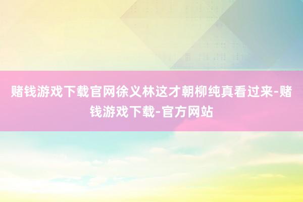 赌钱游戏下载官网徐义林这才朝柳纯真看过来-赌钱游戏下载-官方网站