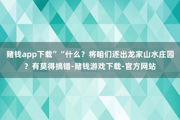 赌钱app下载”“什么？将咱们逐出龙家山水庄园？有莫得搞错-赌钱游戏下载-官方网站