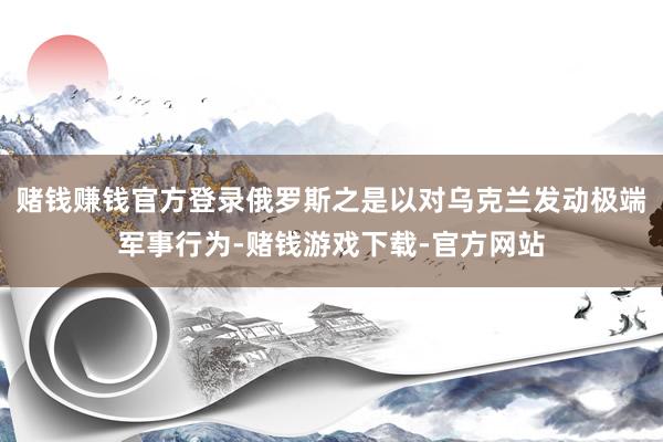 赌钱赚钱官方登录俄罗斯之是以对乌克兰发动极端军事行为-赌钱游戏下载-官方网站