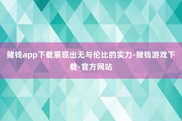 赌钱app下载展现出无与伦比的实力-赌钱游戏下载-官方网站