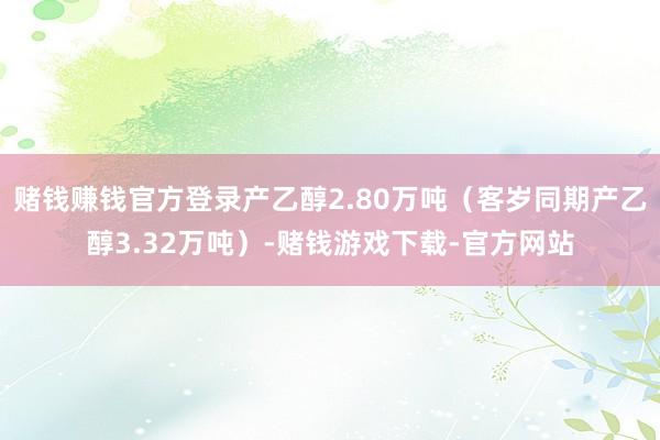 赌钱赚钱官方登录产乙醇2.80万吨（客岁同期产乙醇3.32万吨）-赌钱游戏下载-官方网站