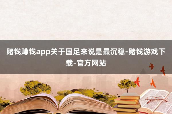 赌钱赚钱app关于国足来说是最沉稳-赌钱游戏下载-官方网站