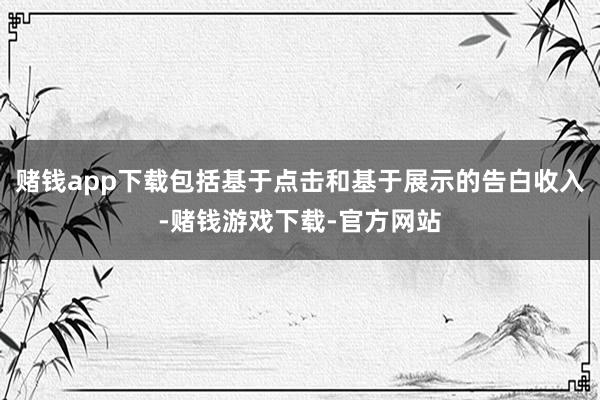 赌钱app下载包括基于点击和基于展示的告白收入-赌钱游戏下载-官方网站