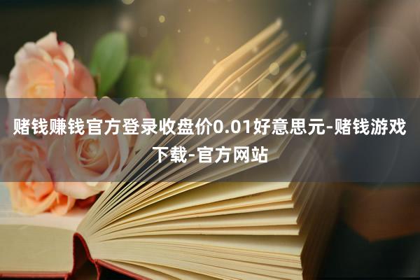 赌钱赚钱官方登录收盘价0.01好意思元-赌钱游戏下载-官方网站