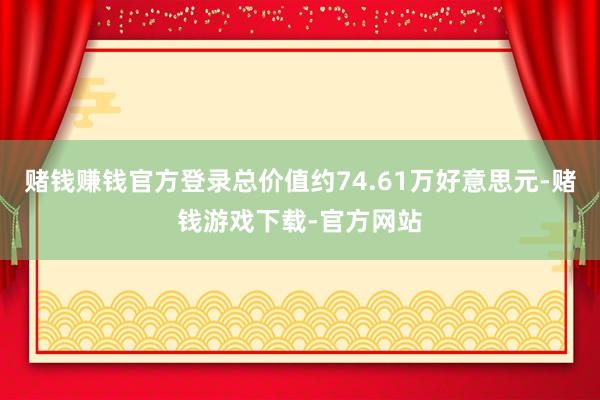 赌钱赚钱官方登录总价值约74.61万好意思元-赌钱游戏下载-官方网站