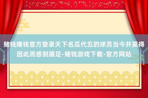 赌钱赚钱官方登录天下名瓜代五的球员当今并莫得因此而感到餍足-赌钱游戏下载-官方网站