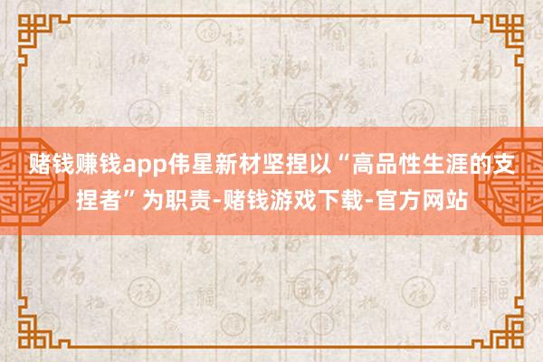 赌钱赚钱app　　伟星新材坚捏以“高品性生涯的支捏者”为职责-赌钱游戏下载-官方网站