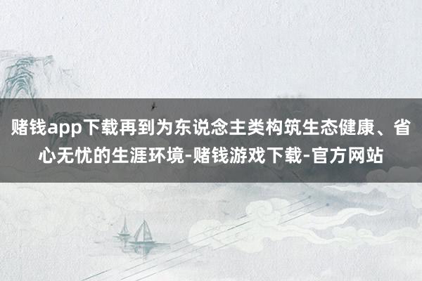 赌钱app下载再到为东说念主类构筑生态健康、省心无忧的生涯环境-赌钱游戏下载-官方网站