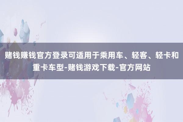 赌钱赚钱官方登录可适用于乘用车、轻客、轻卡和重卡车型-赌钱游戏下载-官方网站