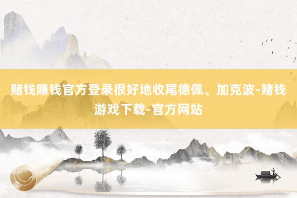 赌钱赚钱官方登录很好地收尾德佩、加克波-赌钱游戏下载-官方网站