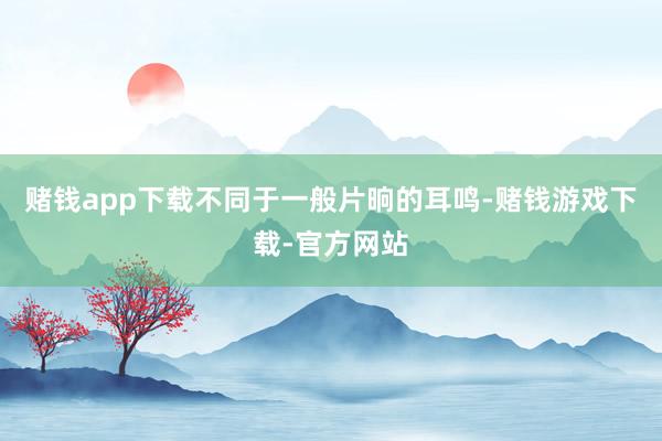 赌钱app下载不同于一般片晌的耳鸣-赌钱游戏下载-官方网站