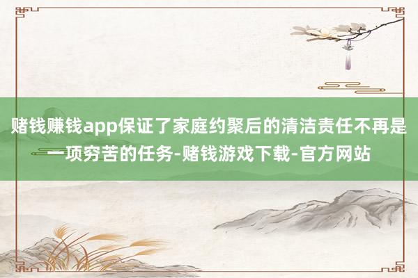 赌钱赚钱app保证了家庭约聚后的清洁责任不再是一项穷苦的任务-赌钱游戏下载-官方网站