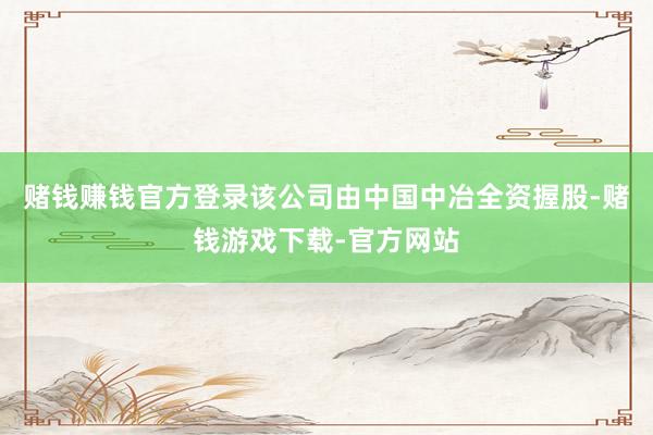 赌钱赚钱官方登录该公司由中国中冶全资握股-赌钱游戏下载-官方网站