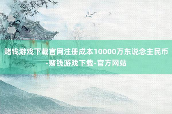 赌钱游戏下载官网注册成本10000万东说念主民币-赌钱游戏下载-官方网站