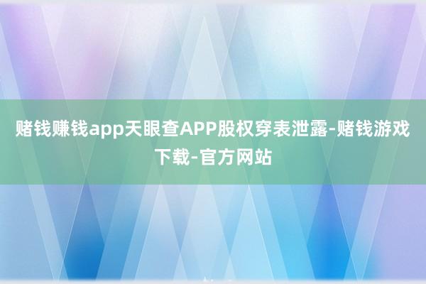 赌钱赚钱app天眼查APP股权穿表泄露-赌钱游戏下载-官方网站