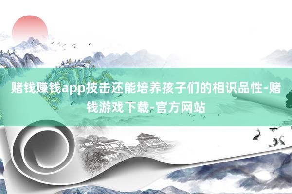 赌钱赚钱app技击还能培养孩子们的相识品性-赌钱游戏下载-官方网站