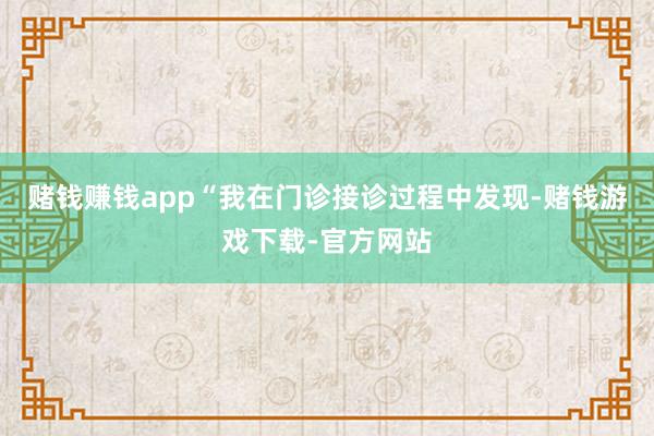 赌钱赚钱app“我在门诊接诊过程中发现-赌钱游戏下载-官方网站