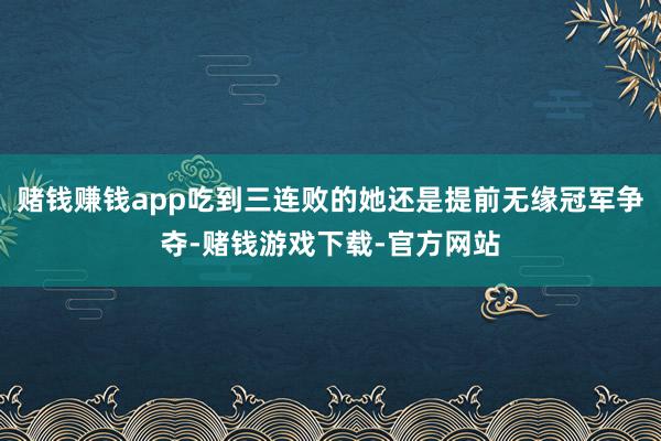 赌钱赚钱app吃到三连败的她还是提前无缘冠军争夺-赌钱游戏下载-官方网站