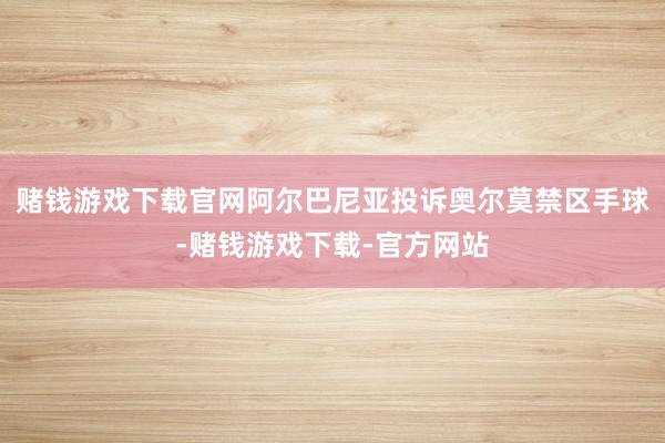 赌钱游戏下载官网阿尔巴尼亚投诉奥尔莫禁区手球-赌钱游戏下载-官方网站