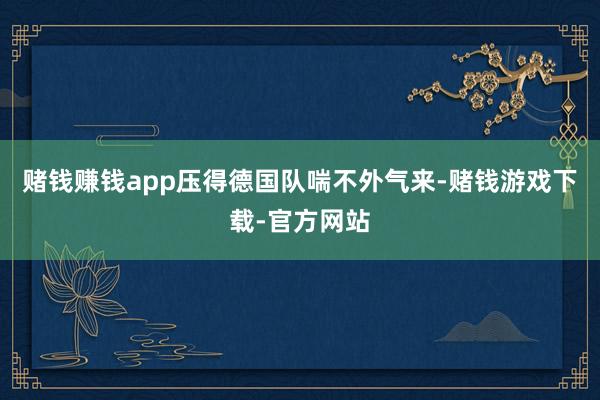 赌钱赚钱app压得德国队喘不外气来-赌钱游戏下载-官方网站