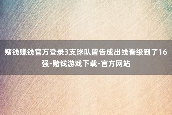 赌钱赚钱官方登录3支球队皆告成出线晋级到了16强-赌钱游戏下载-官方网站