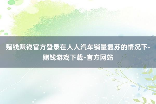 赌钱赚钱官方登录在人人汽车销量复苏的情况下-赌钱游戏下载-官方网站