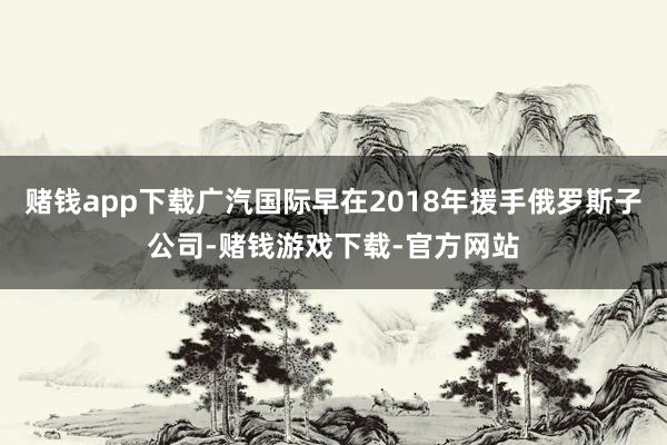 赌钱app下载广汽国际早在2018年援手俄罗斯子公司-赌钱游戏下载-官方网站