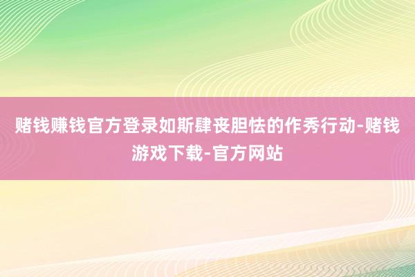 赌钱赚钱官方登录如斯肆丧胆怯的作秀行动-赌钱游戏下载-官方网站