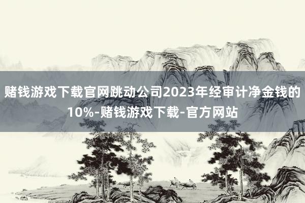 赌钱游戏下载官网跳动公司2023年经审计净金钱的10%-赌钱游戏下载-官方网站