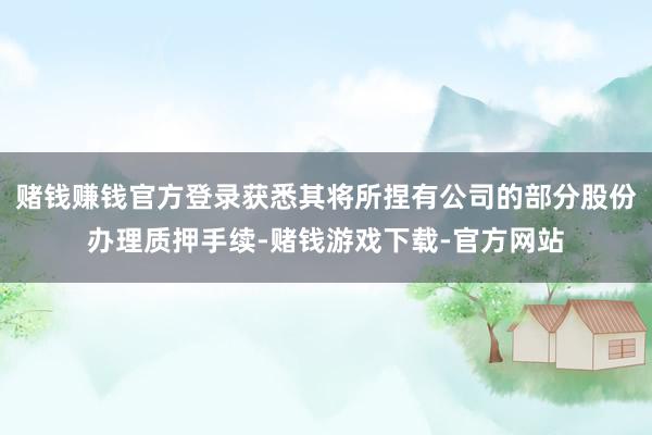 赌钱赚钱官方登录获悉其将所捏有公司的部分股份办理质押手续-赌钱游戏下载-官方网站