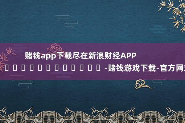 赌钱app下载尽在新浪财经APP            													-赌钱游戏下载-官方网站