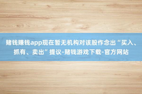 赌钱赚钱app现在暂无机构对该股作念出“买入、抓有、卖出”提议-赌钱游戏下载-官方网站