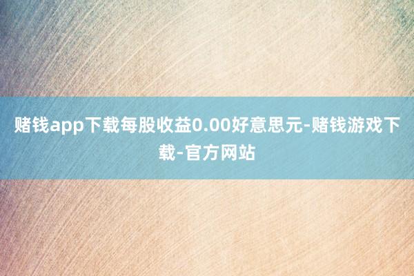 赌钱app下载每股收益0.00好意思元-赌钱游戏下载-官方网站