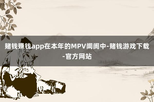 赌钱赚钱app在本年的MPV阛阓中-赌钱游戏下载-官方网站