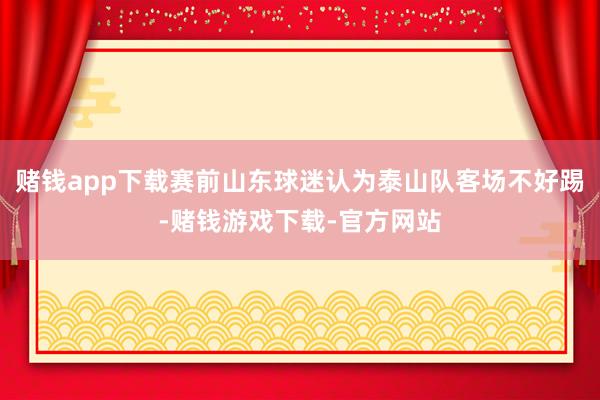 赌钱app下载赛前山东球迷认为泰山队客场不好踢-赌钱游戏下载-官方网站