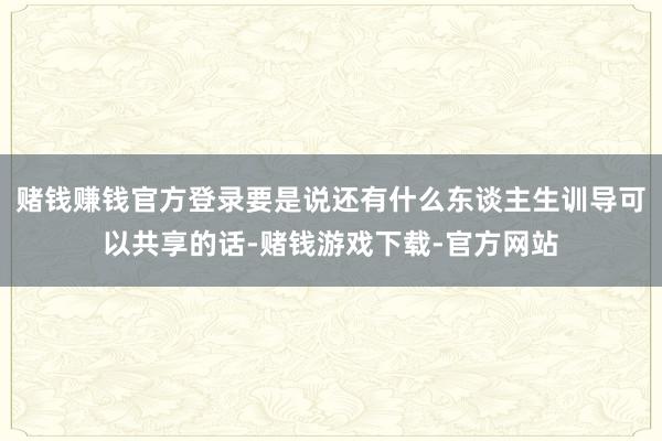 赌钱赚钱官方登录要是说还有什么东谈主生训导可以共享的话-赌钱游戏下载-官方网站